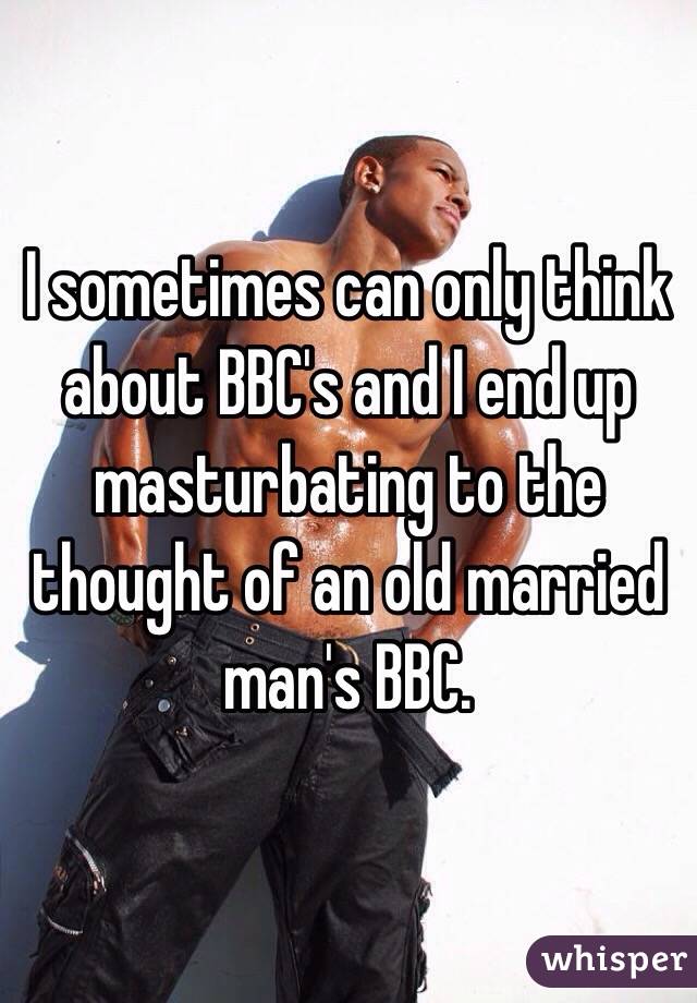 I sometimes can only think about BBC's and I end up masturbating to the thought of an old married man's BBC. 