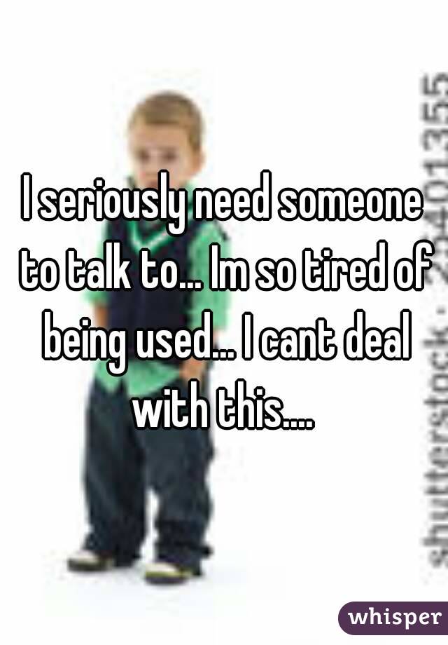 I seriously need someone to talk to... Im so tired of being used... I cant deal with this.... 