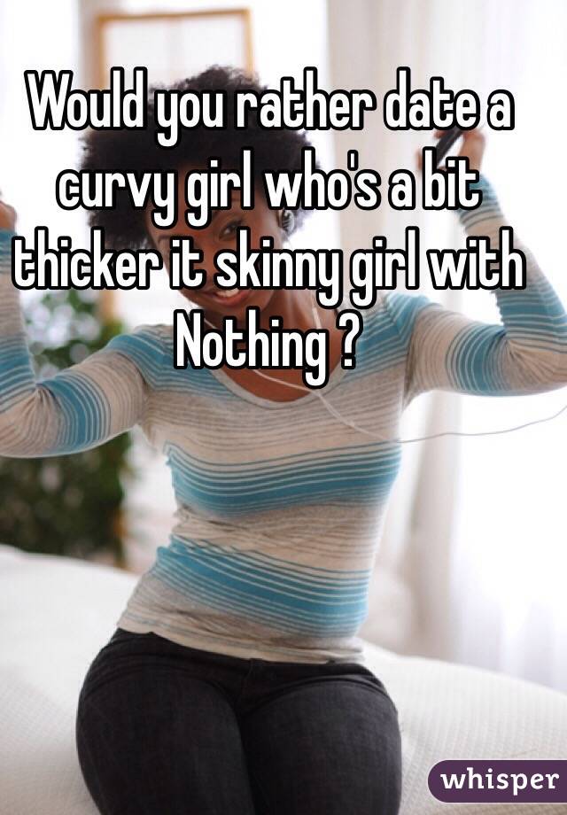 Would you rather date a curvy girl who's a bit thicker it skinny girl with Nothing ? 