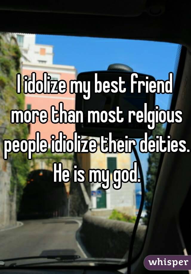 I idolize my best friend more than most relgious people idiolize their deities. He is my god.