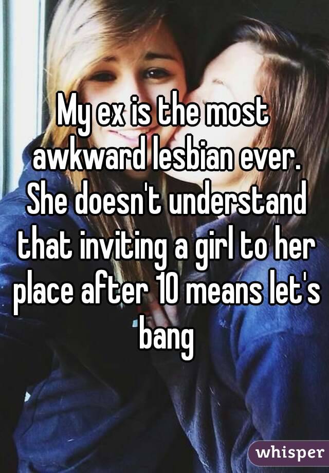 My ex is the most awkward lesbian ever. She doesn't understand that inviting a girl to her place after 10 means let's bang