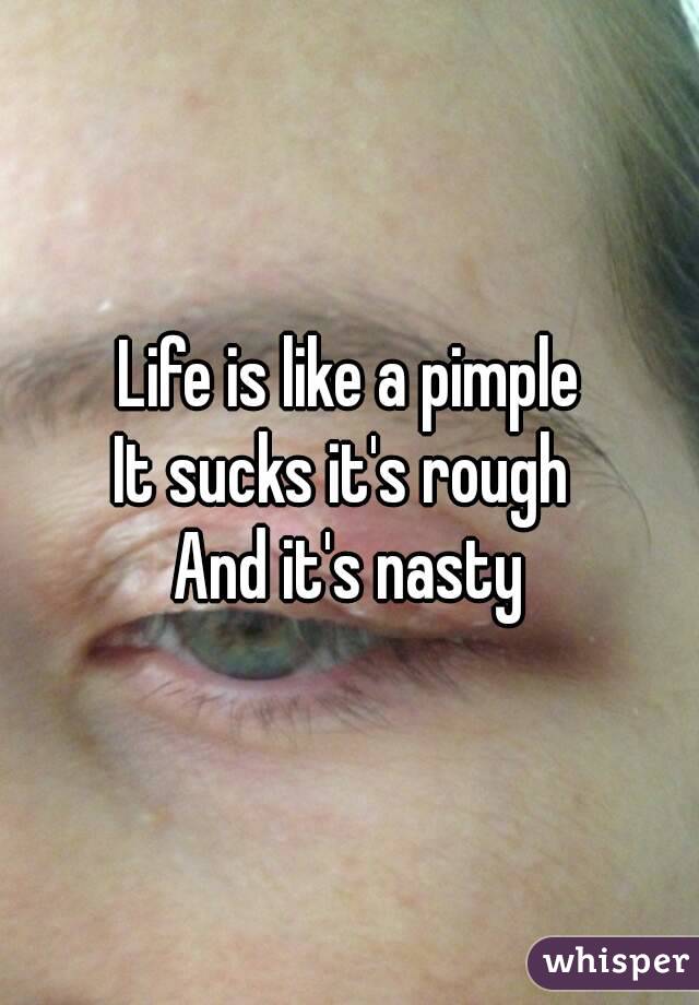 Life is like a pimple
It sucks it's rough 
And it's nasty