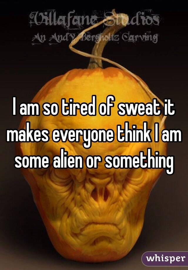 I am so tired of sweat it makes everyone think I am some alien or something 
