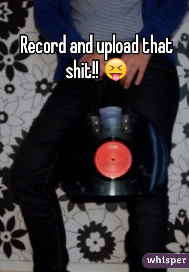 Record and upload that shit!! 😝
