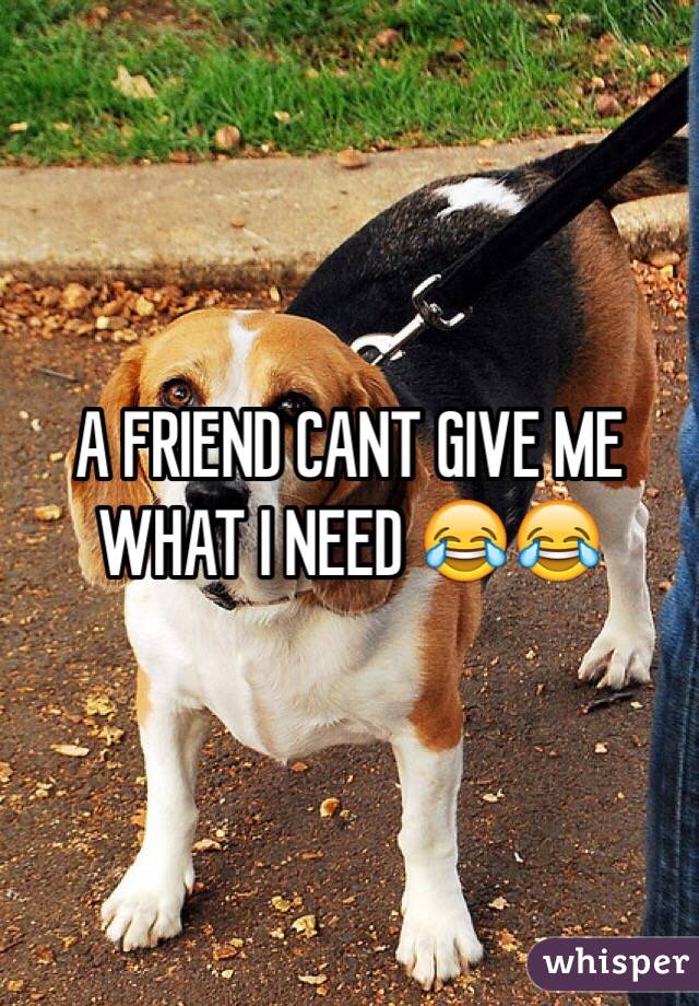 A FRIEND CANT GIVE ME WHAT I NEED 😂😂