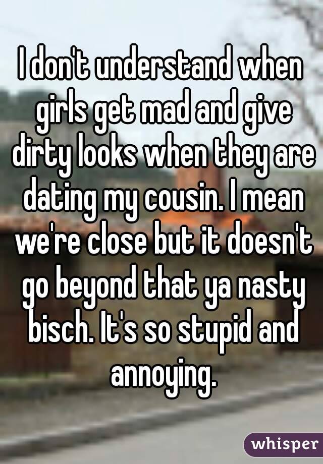 I don't understand when girls get mad and give dirty looks when they are dating my cousin. I mean we're close but it doesn't go beyond that ya nasty bisch. It's so stupid and annoying.