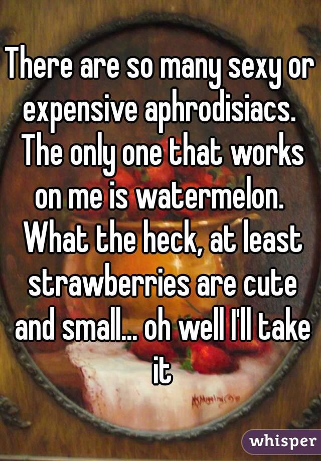 There are so many sexy or expensive aphrodisiacs.  The only one that works on me is watermelon.  What the heck, at least strawberries are cute and small... oh well I'll take it