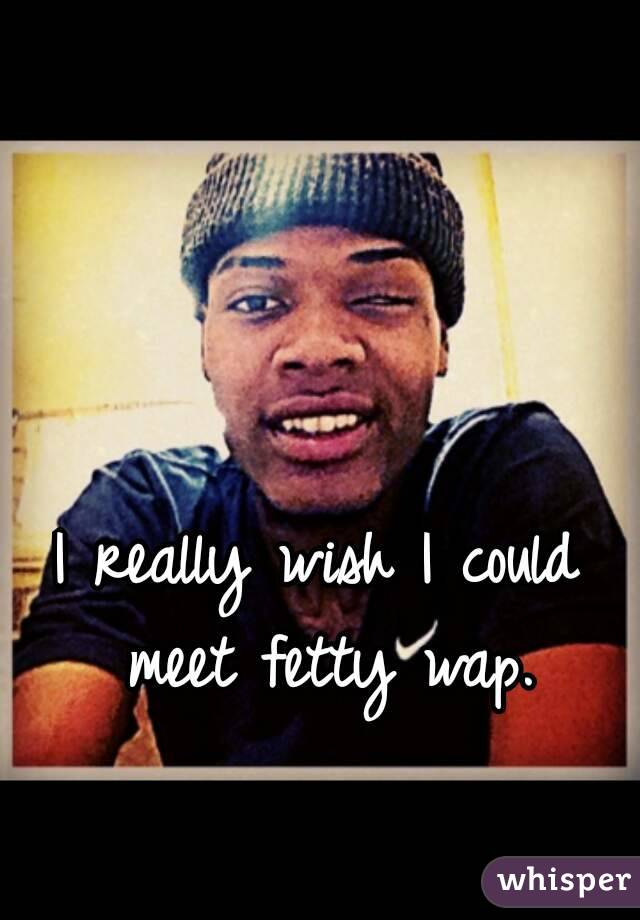 I really wish I could meet fetty wap.