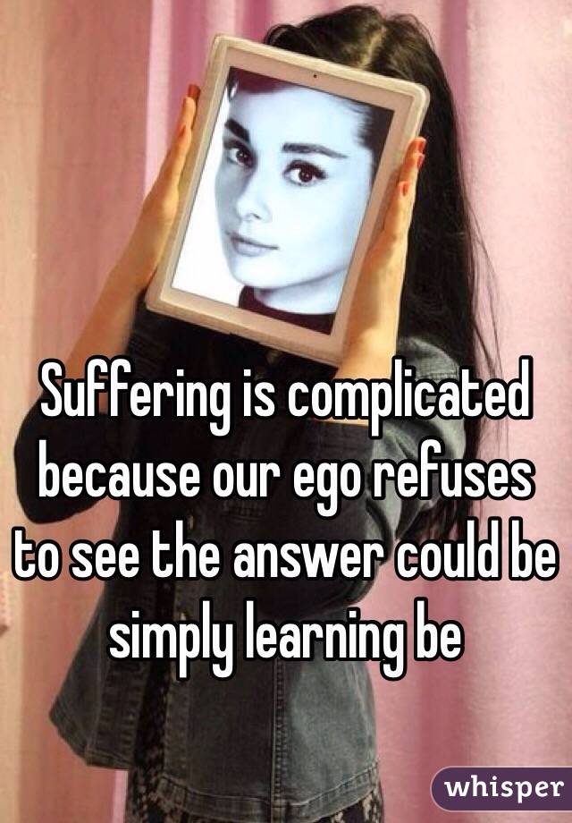 Suffering is complicated because our ego refuses to see the answer could be simply learning be