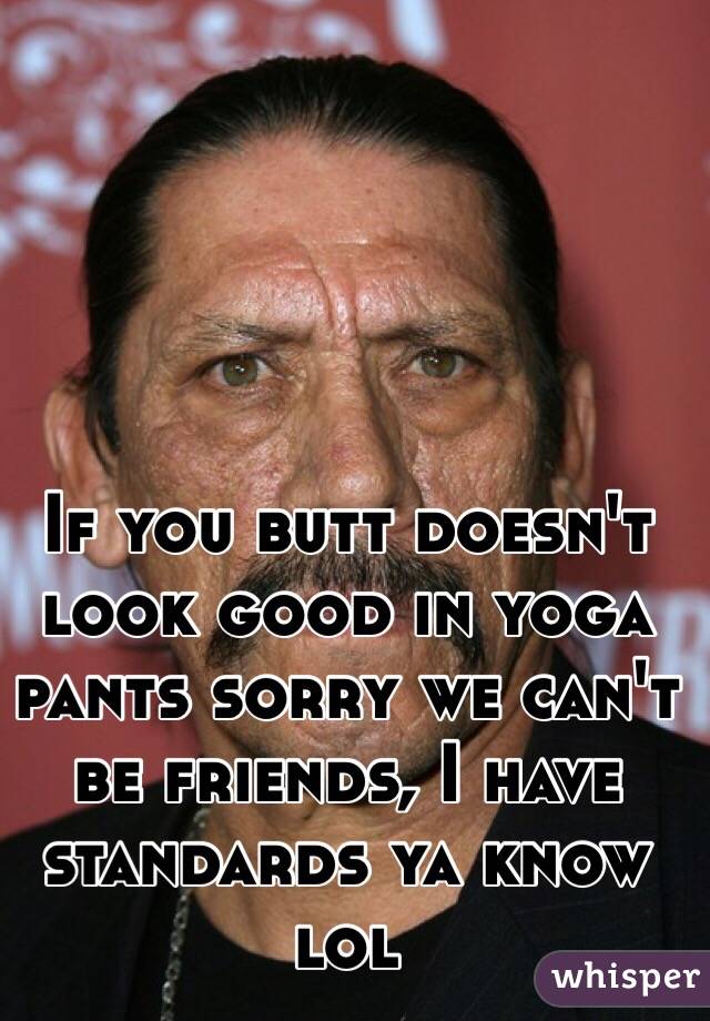 If you butt doesn't look good in yoga pants sorry we can't be friends, I have standards ya know lol