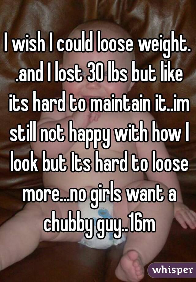 I wish I could loose weight. .and I lost 30 lbs but like its hard to maintain it..im still not happy with how I look but Its hard to loose more...no girls want a chubby guy..16m