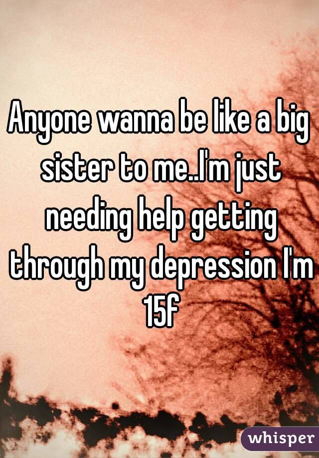 Anyone wanna be like a big sister to me..I'm just needing help getting through my depression I'm 15f
