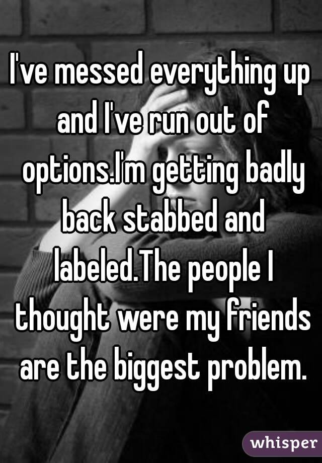 I've messed everything up and I've run out of options.I'm getting badly back stabbed and labeled.The people I thought were my friends are the biggest problem.
