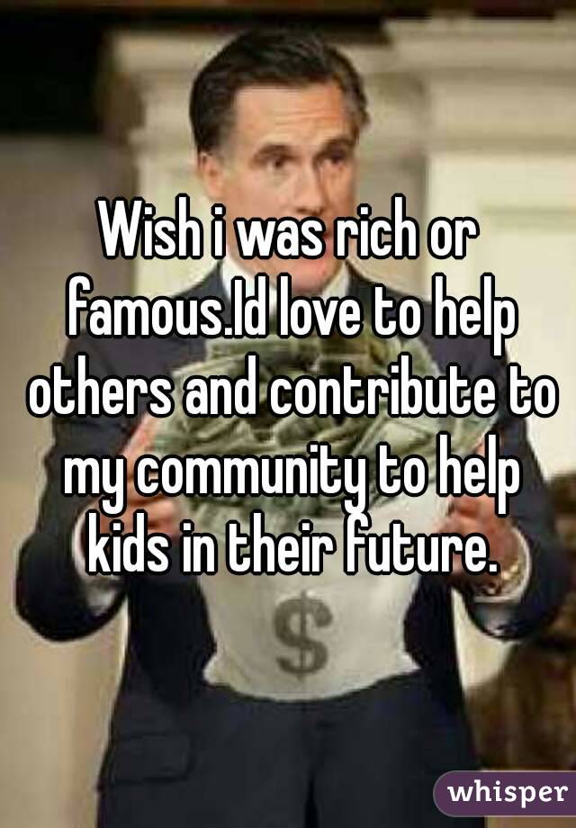 Wish i was rich or famous.Id love to help others and contribute to my community to help kids in their future.