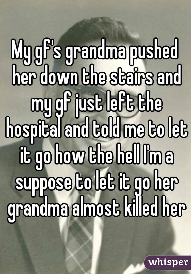 My gf's grandma pushed her down the stairs and my gf just left the hospital and told me to let it go how the hell I'm a suppose to let it go her grandma almost killed her