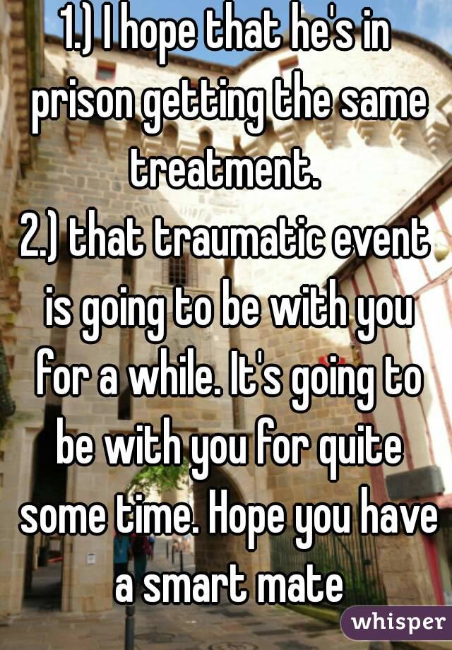1.) I hope that he's in prison getting the same treatment. 
2.) that traumatic event is going to be with you for a while. It's going to be with you for quite some time. Hope you have a smart mate