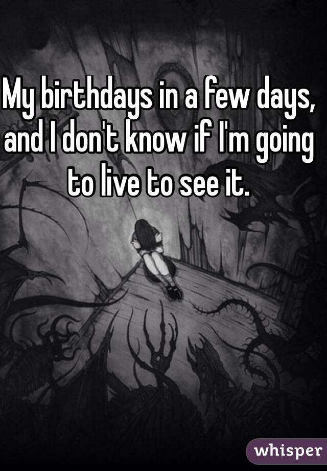 My birthdays in a few days, and I don't know if I'm going  to live to see it. 


