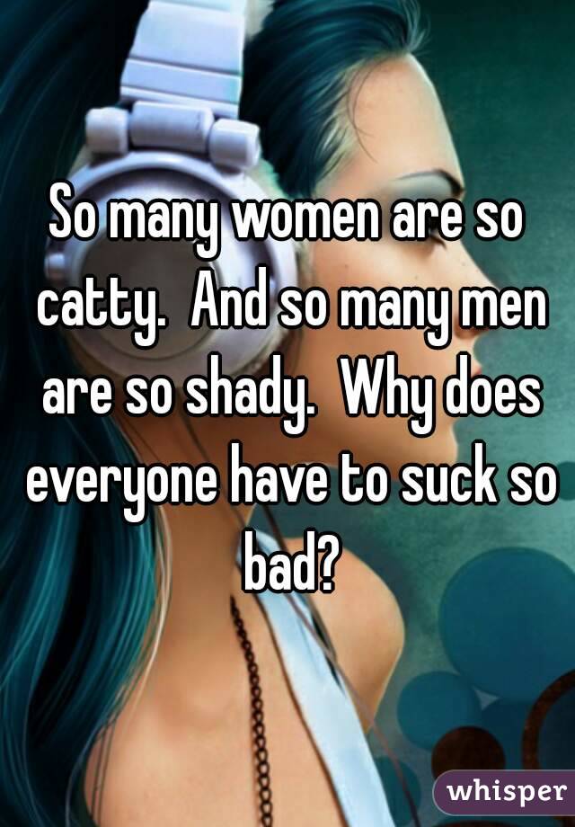 So many women are so catty.  And so many men are so shady.  Why does everyone have to suck so bad?