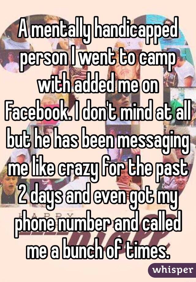 A mentally handicapped person I went to camp with added me on Facebook. I don't mind at all but he has been messaging me like crazy for the past 2 days and even got my phone number and called me a bunch of times. 