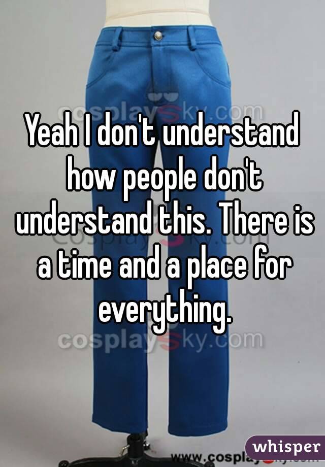 Yeah I don't understand how people don't understand this. There is a time and a place for everything.