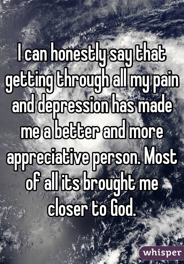I can honestly say that getting through all my pain and depression has made me a better and more appreciative person. Most of all its brought me closer to God.