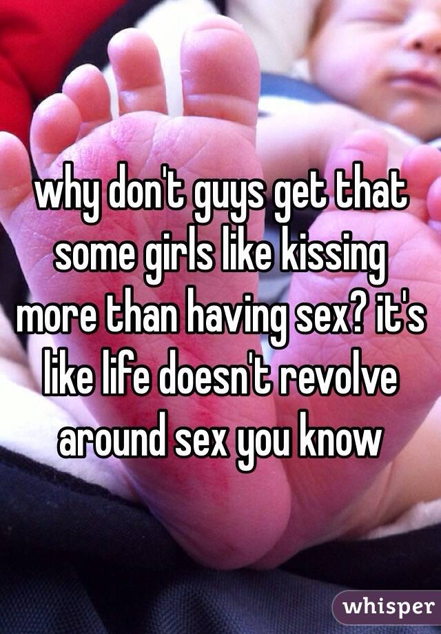 why don't guys get that some girls like kissing more than having sex? it's like life doesn't revolve around sex you know 