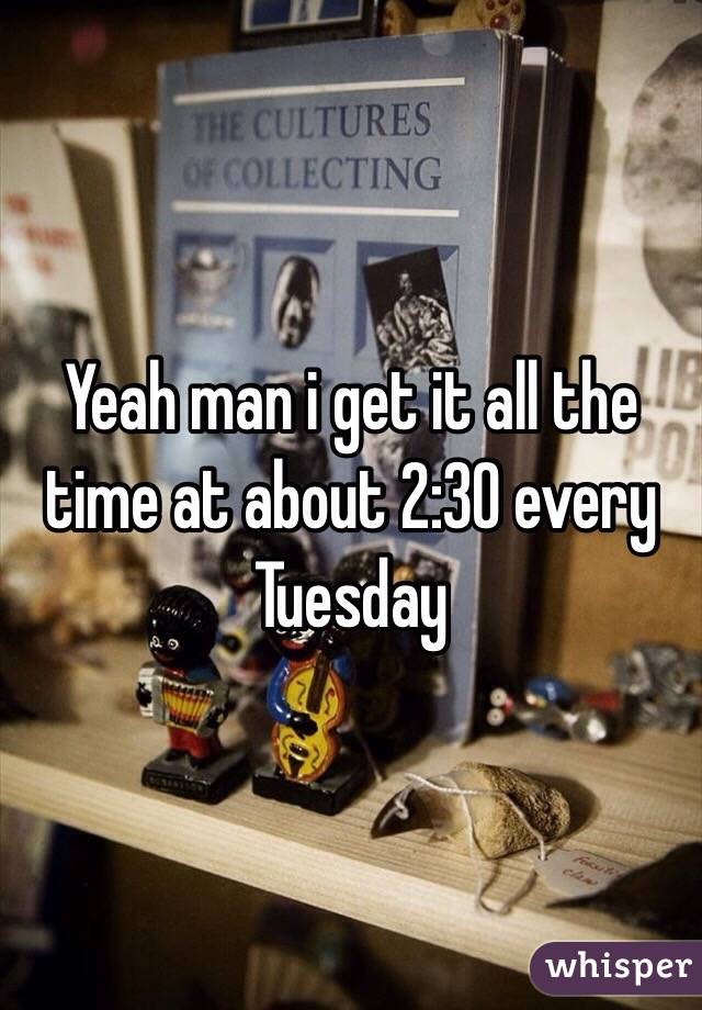 Yeah man i get it all the time at about 2:30 every Tuesday 