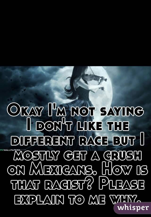 Okay I'm not saying I don't like the different race but I mostly get a crush on Mexicans. How is that racist? Please explain to me why.