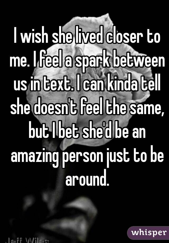 I wish she lived closer to me. I feel a spark between us in text. I can kinda tell she doesn't feel the same, but I bet she'd be an amazing person just to be around.