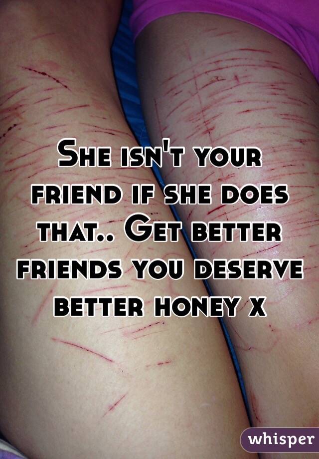 She isn't your friend if she does that.. Get better friends you deserve better honey x
