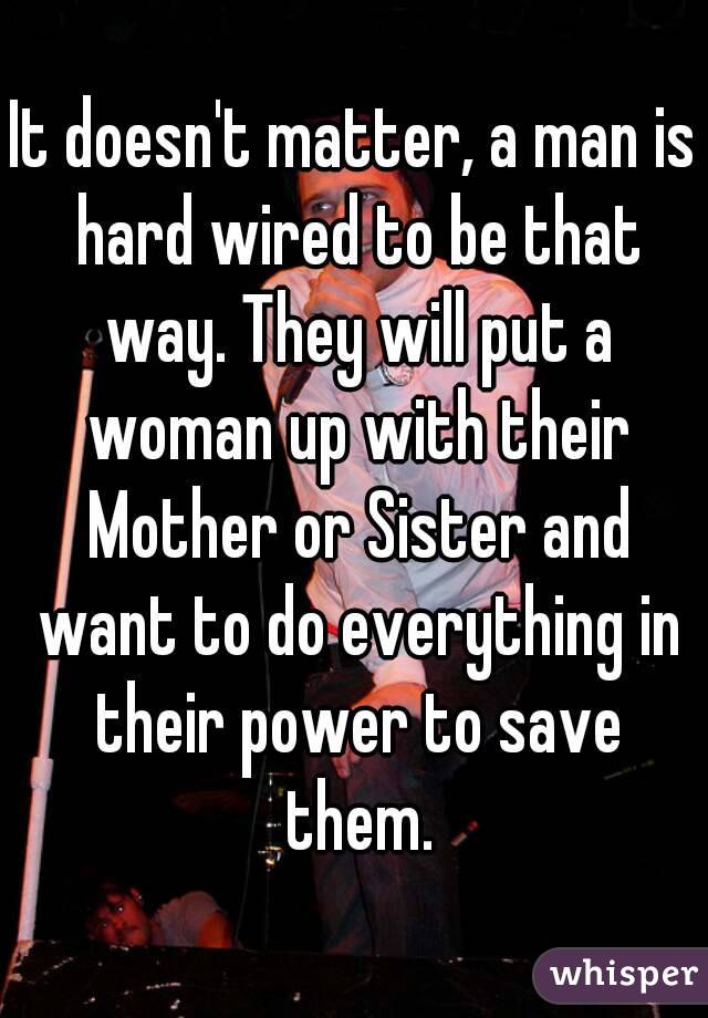 It doesn't matter, a man is hard wired to be that way. They will put a woman up with their Mother or Sister and want to do everything in their power to save them.