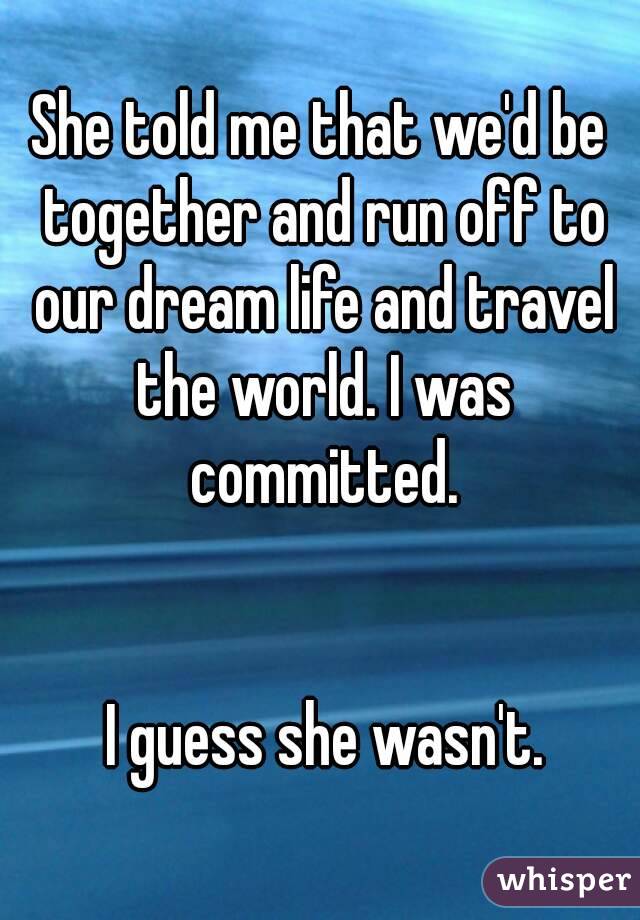 She told me that we'd be together and run off to our dream life and travel the world. I was committed.


 I guess she wasn't.