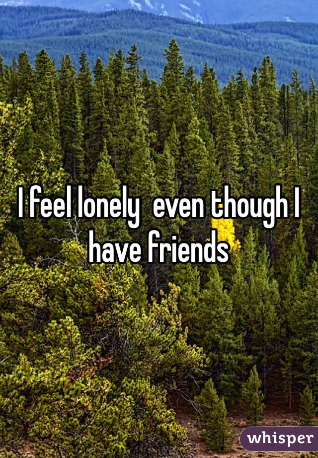 I feel lonely  even though I have friends 