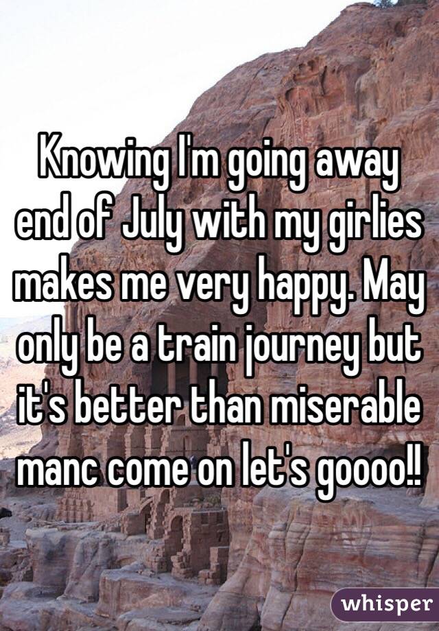 Knowing I'm going away end of July with my girlies makes me very happy. May only be a train journey but it's better than miserable manc come on let's goooo!!