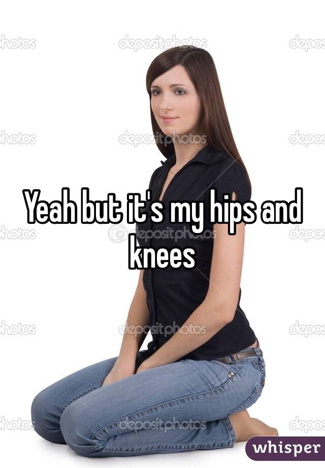 Yeah but it's my hips and knees