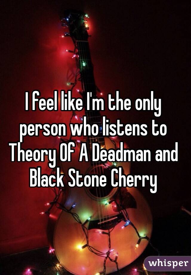 I feel like I'm the only person who listens to Theory Of A Deadman and Black Stone Cherry