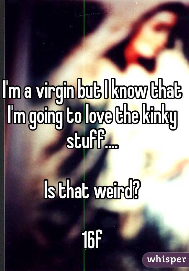 I'm a virgin but I know that I'm going to love the kinky stuff....

Is that weird?

16f