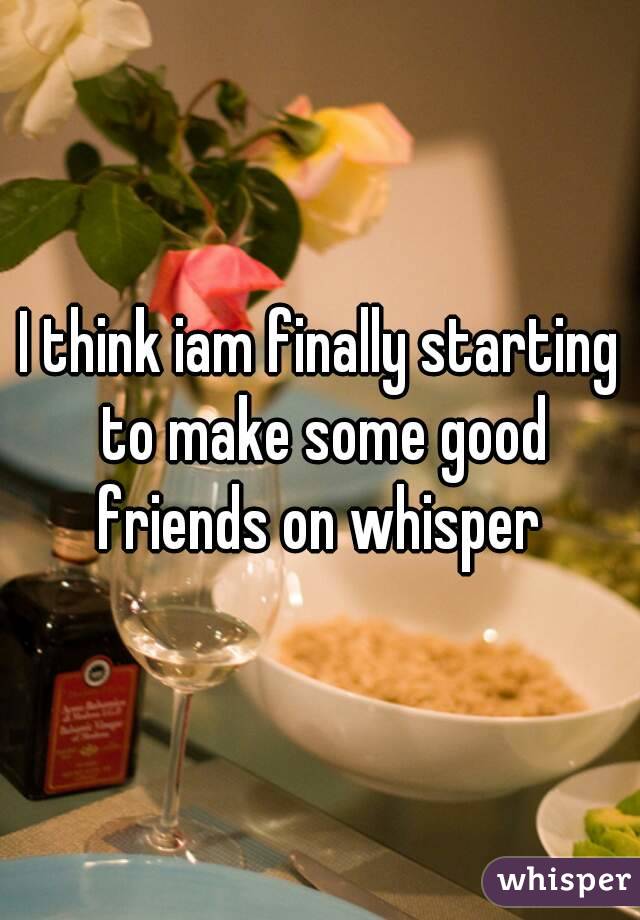 I think iam finally starting to make some good friends on whisper 