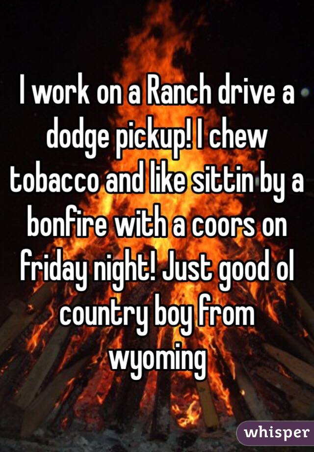 I work on a Ranch drive a dodge pickup! I chew tobacco and like sittin by a bonfire with a coors on friday night! Just good ol country boy from wyoming