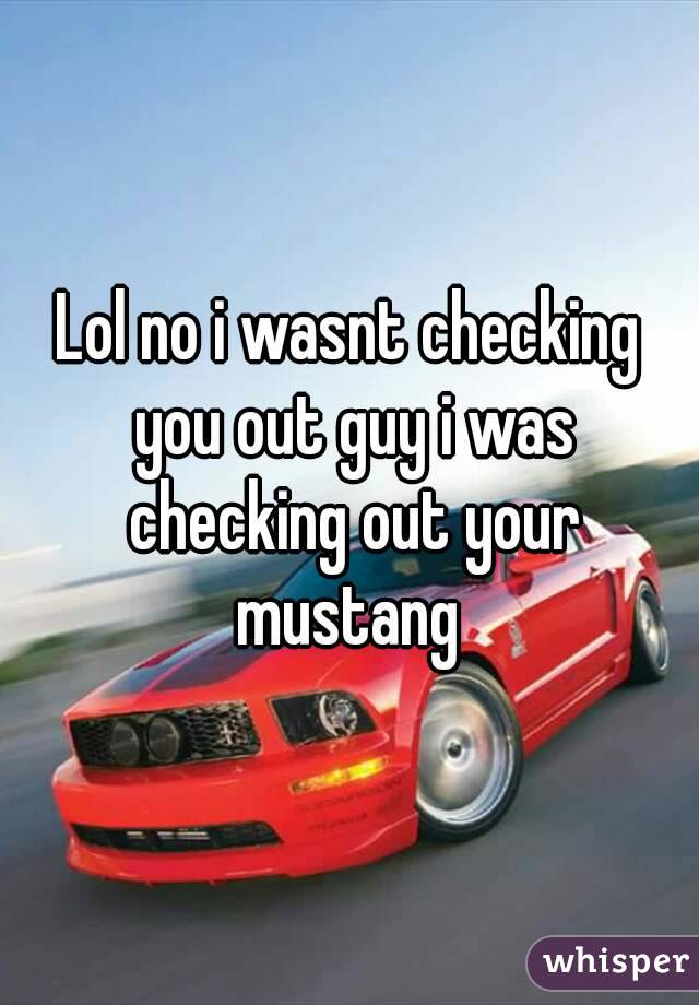 Lol no i wasnt checking you out guy i was checking out your mustang 