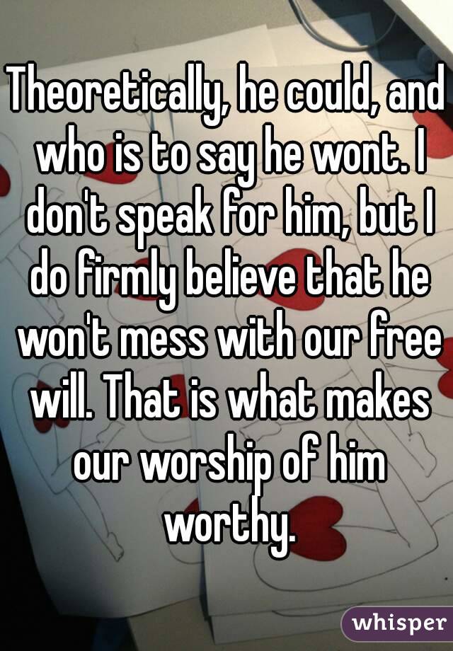 Theoretically, he could, and who is to say he wont. I don't speak for him, but I do firmly believe that he won't mess with our free will. That is what makes our worship of him worthy.