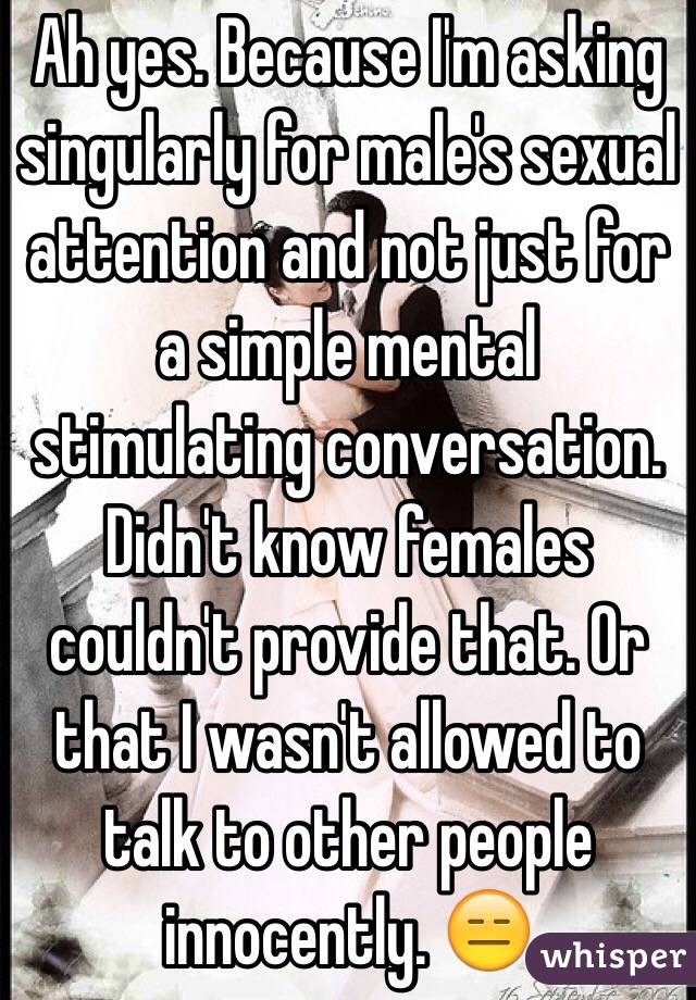 Ah yes. Because I'm asking singularly for male's sexual attention and not just for a simple mental stimulating conversation. Didn't know females couldn't provide that. Or that I wasn't allowed to talk to other people innocently. 😑