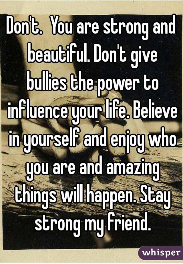 Don't.  You are strong and beautiful. Don't give bullies the power to influence your life. Believe in yourself and enjoy who you are and amazing things will happen. Stay strong my friend.