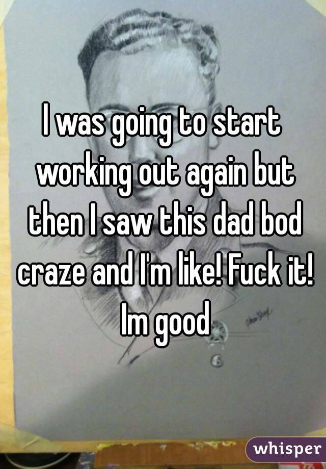 I was going to start working out again but then I saw this dad bod craze and I'm like! Fuck it! Im good