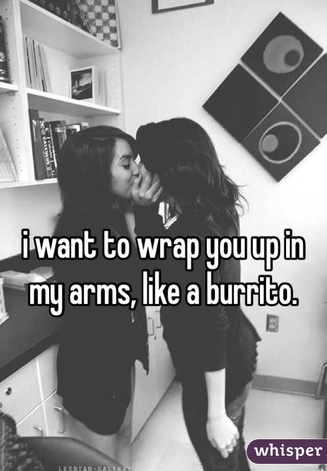 i want to wrap you up in my arms, like a burrito. 
 