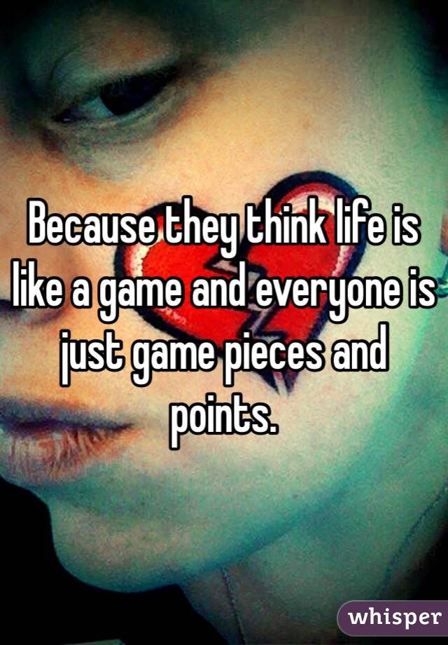 Because they think life is like a game and everyone is just game pieces and points. 