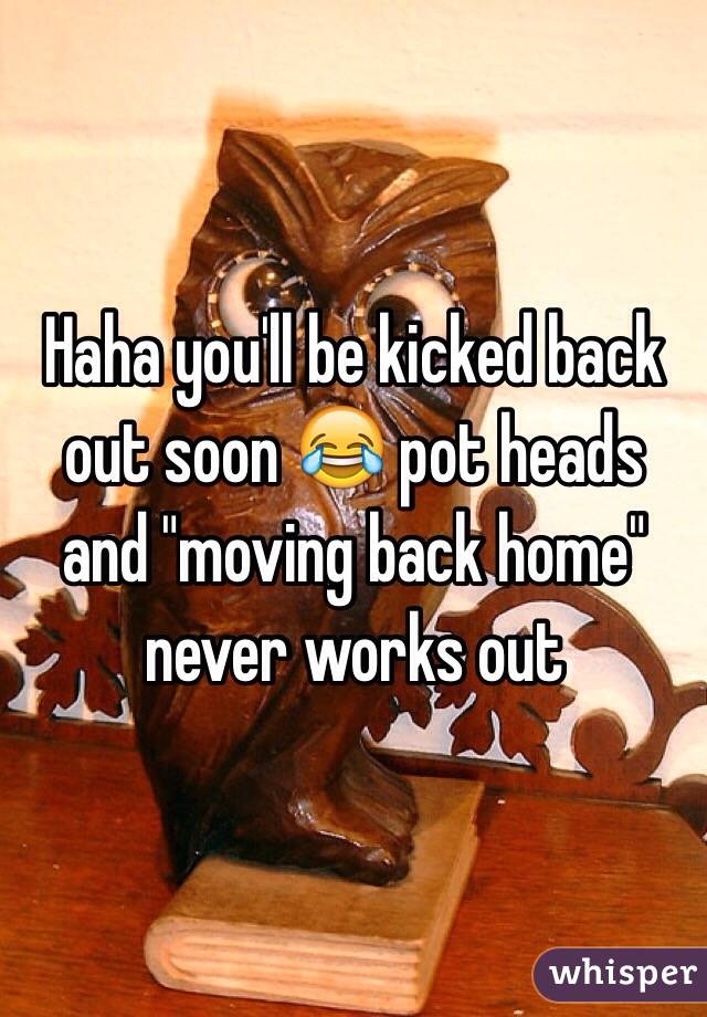 Haha you'll be kicked back out soon 😂 pot heads and "moving back home" never works out 