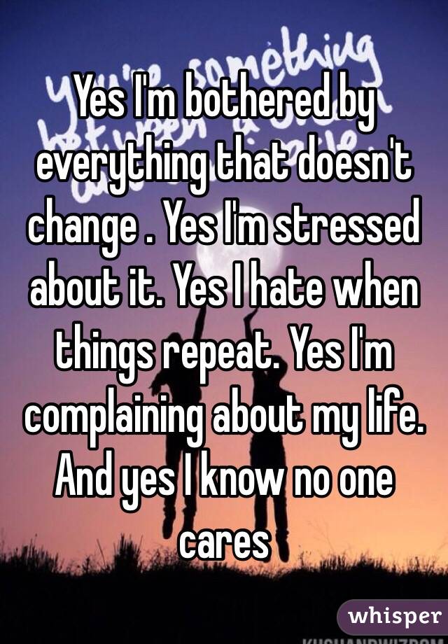 Yes I'm bothered by everything that doesn't change . Yes I'm stressed about it. Yes I hate when things repeat. Yes I'm complaining about my life. And yes I know no one cares 
