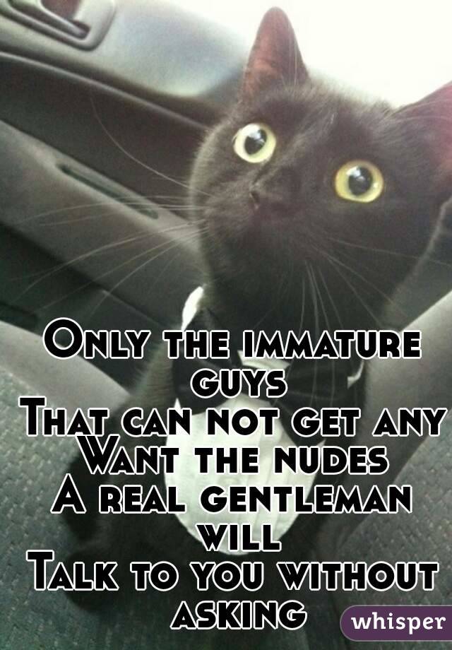 Only the immature guys
That can not get any
Want the nudes
A real gentleman will
Talk to you without asking