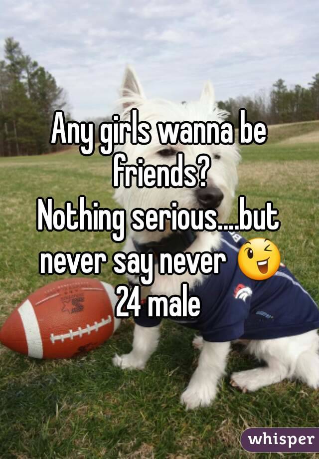 Any girls wanna be friends?
Nothing serious....but never say never 😉
24 male